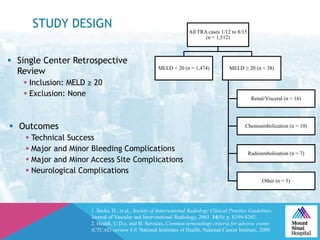 STUDY DESIGN
 Outcomes
 Technical Success
 Major and Minor Bleeding Complications
 Major and Minor Access Site Complications
 Neurological Complications
All TRA cases 1/12 to 8/15
(n = 1,512)
MELD < 20 (n = 1,474) MELD ≥ 20 (n = 38)
Renal/Visceral (n = 16)
Chemoembolization (n = 10)
Radioembolization (n = 7)
Other (n = 5)
1. Sacks, D., et al., Society of Interventional Radiology Clinical Practice Guidelines.
Journal of Vascular and Interventional Radiology, 2003. 14(9): p. S199-S202.
2. Health, U.D.o. and H. Services, Common terminology criteria for adverse events
(CTCAE) version 4.0. National Institutes of Health, National Cancer Institute, 2009.
 Single Center Retrospective
Review
 Inclusion: MELD ≥ 20
 Exclusion: None
 