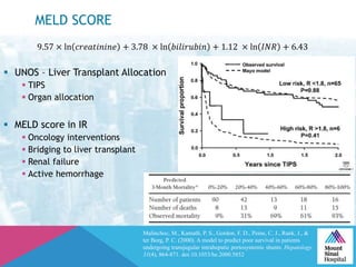 MELD SCORE
Malinchoc, M., Kamath, P. S., Gordon, F. D., Peine, C. J., Rank, J., &
ter Borg, P. C. (2000). A model to predict poor survival in patients
undergoing transjugular intrahepatic portosystemic shunts. Hepatology,
31(4), 864-871. doi:10.1053/he.2000.5852
9.57 × ln 𝑐𝑟𝑒𝑎𝑡𝑖𝑛𝑖𝑛𝑒 + 3.78 × ln 𝑏𝑖𝑙𝑖𝑟𝑢𝑏𝑖𝑛 + 1.12 × ln 𝐼𝑁𝑅 + 6.43
 UNOS – Liver Transplant Allocation
 TIPS
 Organ allocation
 MELD score in IR
 Oncology interventions
 Bridging to liver transplant
 Renal failure
 Active hemorrhage
 