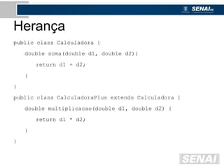 Herança
public class Calculadora {
double soma(double d1, double d2){
return d1 + d2;
}
}
public class CalculadoraPlus extends Calculadora {
double multiplicacao(double d1, double d2) {
return d1 * d2;
}
}
 
