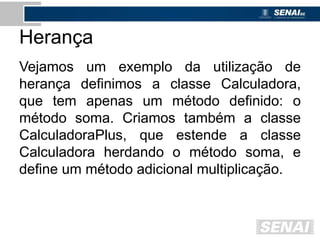 Herança
Vejamos um exemplo da utilização de
herança definimos a classe Calculadora,
que tem apenas um método definido: o
método soma. Criamos também a classe
CalculadoraPlus, que estende a classe
Calculadora herdando o método soma, e
define um método adicional multiplicação.
 