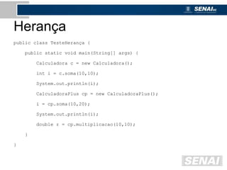 Herança
public class TesteHerança {
public static void main(String[] args) {
Calculadora c = new Calculadora();
int i = c.soma(10,10);
System.out.println(i);
CalculadoraPlus cp = new CalculadoraPlus();
i = cp.soma(10,20);
System.out.println(i);
double r = cp.multiplicacao(10,10);
}
}
 