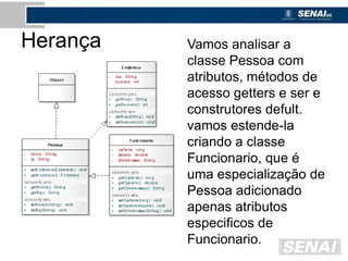 Herança Vamos analisar a
classe Pessoa com
atributos, métodos de
acesso getters e ser e
construtores defult.
vamos estende-la
criando a classe
Funcionario, que é
uma especialização de
Pessoa adicionado
apenas atributos
especificos de
Funcionario.
 