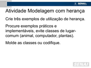 Atividade Modelagem com herança
Crie três exemplos de utilização de herança.
Procure exemplos práticos e
implementáveis, evite classes de lugar-
comum (animal, computador, plantas).
Molde as classes ou codifique.
 
