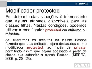 Modificador protected
Em determinadas situações é interessante
que alguns atributos disponiveis para as
classes filhas. Nestas condições, podemos
utilizar o modificador protected em atributos ou
métodos.
Se alterarmos os atributos da classe Pessoa
fazendo que seus atributos sejam declarados com o
modificador protected, ao invés de private,
permitindo assim que sejam acessado a partir da
classe que estender a classe Pessoa. (SIERRA,
2006, p. 20 - 23).
 