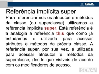 Referência implícita super
Para referenciarmos os atributos e métodos
da classe (ou superclasse) utilizamos a
refêrencia implícita super. Está referência é
a analogia a referência this que como já
estudamos é utilizada para acessar
atributos e métodos da própria classe. A
referência super, por sua vez, é utilizada
para acessar atributos e métodos da
superclasse, desde que visíveis de acordo
com os modificadores de acesso.
 