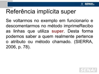 Referência implícita super
Se voltarmos no exemplo em funcionario e
descomentarmos no método imprimeRecibo
as linhas que utiliza super. Desta forma
podemos saber a quem realmente pertence
o atributo ou método chamado. (SIERRA,
2006, p. 78).
 