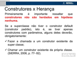 Construtores x Herança
Primeiramente é importante ressaltar que
construtores não são herdados em hipótese
nenhuma.
Se a superclasse não tiver o construtor default
(construtor padrão), isto é, se tiver apenas
construtores com parâmetros, alguns deles deverão,
obrigatoriamente:
 Fazer a chamada a um construtor existente da
super classe;
 Chamar um construtor existente da própria classe.
(SIERRA, 2006, p. 77- 82).
 