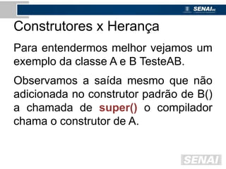 Construtores x Herança
Para entendermos melhor vejamos um
exemplo da classe A e B TesteAB.
Observamos a saída mesmo que não
adicionada no construtor padrão de B()
a chamada de super() o compilador
chama o construtor de A.
 