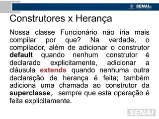 Construtores x Herança
Nossa classe Funcionário não iria mais
compilar por que? Na verdade, o
compilador, além de adicionar o construtor
default quando nenhum construtor é
declarado explicitamente, adicionar a
cláusula extends quando nenhuma outra
declaração de herança é feita; também
adiciona uma chamada ao construtor da
superclasse, sempre que esta operação é
feita explicitamente.
 