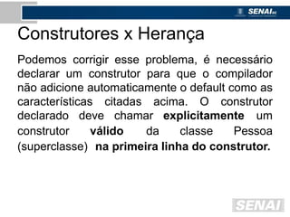 Construtores x Herança
Podemos corrigir esse problema, é necessário
declarar um construtor para que o compilador
não adicione automaticamente o default como as
características citadas acima. O construtor
declarado deve chamar explicitamente um
construtor válido da classe Pessoa
(superclasse) na primeira linha do construtor.
 