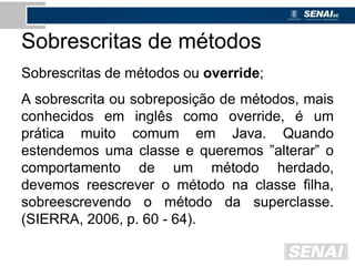 Sobrescritas de métodos
Sobrescritas de métodos ou override;
A sobrescrita ou sobreposição de métodos, mais
conhecidos em inglês como override, é um
prática muito comum em Java. Quando
estendemos uma classe e queremos ”alterar” o
comportamento de um método herdado,
devemos reescrever o método na classe filha,
sobreescrevendo o método da superclasse.
(SIERRA, 2006, p. 60 - 64).
 