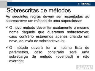 Sobrescritas de métodos
As seguintes regras devem ser respeitadas ao
sobrescrever um método de uma superclasse:
 O novo método dever ter exatamente o mesmo
nome daquele que queremos sobrescrever,
caso contrário estaremos apenas criando um
novo, ao invés de sobrescreve-lo;
 O método deverá ter a mesma lista de
parâmetros, caso constrário será uma
sobrecarga de método (overload) e não
override;
 
