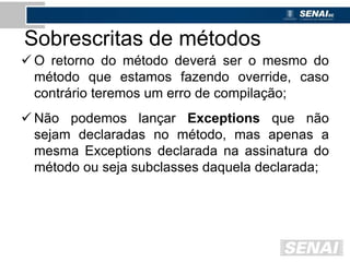 Sobrescritas de métodos
 O retorno do método deverá ser o mesmo do
método que estamos fazendo override, caso
contrário teremos um erro de compilação;
 Não podemos lançar Exceptions que não
sejam declaradas no método, mas apenas a
mesma Exceptions declarada na assinatura do
método ou seja subclasses daquela declarada;
 