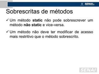 Sobrescritas de métodos
 Um método static não pode sobrescrever um
método não static e vice-versa.
 Um método não deve ter modificar de acesso
mais restritivo que o método sobrescrito.
 