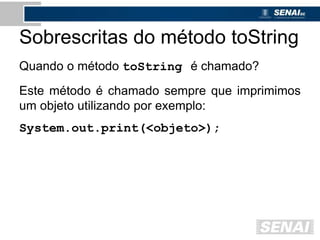 Sobrescritas do método toString
Quando o método toString é chamado?
Este método é chamado sempre que imprimimos
um objeto utilizando por exemplo:
System.out.print(<objeto>);
 