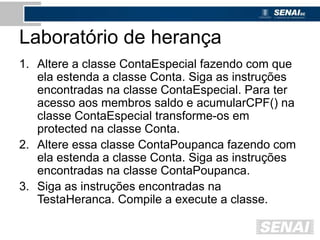 Laboratório de herança
1. Altere a classe ContaEspecial fazendo com que
ela estenda a classe Conta. Siga as instruções
encontradas na classe ContaEspecial. Para ter
acesso aos membros saldo e acumularCPF() na
classe ContaEspecial transforme-os em
protected na classe Conta.
2. Altere essa classe ContaPoupanca fazendo com
ela estenda a classe Conta. Siga as instruções
encontradas na classe ContaPoupanca.
3. Siga as instruções encontradas na
TestaHeranca. Compile a execute a classe.
 