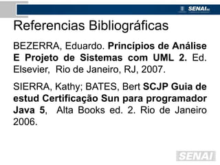 Referencias Bibliográficas
BEZERRA, Eduardo. Princípios de Análise
E Projeto de Sistemas com UML 2. Ed.
Elsevier, Rio de Janeiro, RJ, 2007.
SIERRA, Kathy; BATES, Bert SCJP Guia de
estud Certificação Sun para programador
Java 5, Alta Books ed. 2. Rio de Janeiro
2006.
 