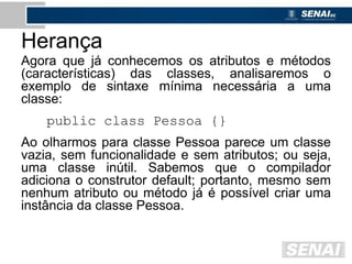 Herança
Agora que já conhecemos os atributos e métodos
(características) das classes, analisaremos o
exemplo de sintaxe mínima necessária a uma
classe:
public class Pessoa {}
Ao olharmos para classe Pessoa parece um classe
vazia, sem funcionalidade e sem atributos; ou seja,
uma classe inútil. Sabemos que o compilador
adiciona o construtor default; portanto, mesmo sem
nenhum atributo ou método já é possível criar uma
instância da classe Pessoa.
 