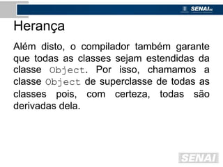 Herança
Além disto, o compilador também garante
que todas as classes sejam estendidas da
classe Object. Por isso, chamamos a
classe Object de superclasse de todas as
classes pois, com certeza, todas são
derivadas dela.
 