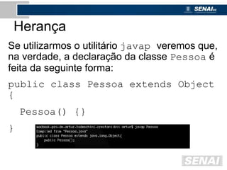 Herança
Se utilizarmos o utilitário javap veremos que,
na verdade, a declaração da classe Pessoa é
feita da seguinte forma:
public class Pessoa extends Object
{
Pessoa() {}
}
 