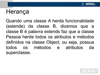 Herança
Quando uma classe A herda funcionalidade
(estende) da classe B, dizemos que a
classe B é palavra extends faz que a classe
Pessoa herde todos os atributos e métodos
definidos na classe Object, ou seja, possua
todos os métodos e atributos da
superclasse.
 