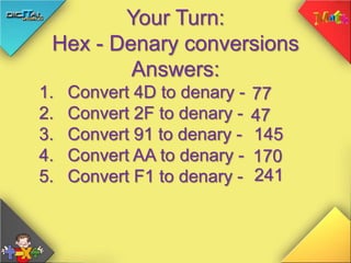 Your Turn:
Hex - Denary conversions
Answers:
1. Convert 4D to denary -
2. Convert 2F to denary -
3. Convert 91 to denary -
4. Convert AA to denary -
5. Convert F1 to denary -
77
47
145
170
241
 