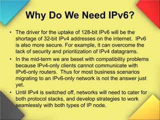 Why Do We Need IPv6?
• The driver for the uptake of 128-bit IPv6 will be the
shortage of 32-bit IPv4 addresses on the internet. IPv6
is also more secure. For example, it can overcome the
lack of security and prioritization of IPv4 datagrams.
• In the mid-term we are beset with compatibility problems
because IPv4-only clients cannot communicate with
IPv6-only routers. Thus for most business scenarios
migrating to an IPv6-only network is not the answer just
yet.
• Until IPv4 is switched off, networks will need to cater for
both protocol stacks, and develop strategies to work
seamlessly with both types of IP node.
 