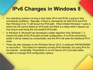IPv6 Changes in Windows 8
• Any operating systems running a dual stack (IPv4 and IPv6) is going to face
connectivity problems. Naturally, if there is connectivity for both IPv4 and IPv6
then Windows 8 (or 7) will favour the IPv6 path. What irritated Windows 7 users is
where the OS cannot detect an IPv6 path and there is a delay while it figures out
how long to wait trying the non-existent IPv6 path.
• In Windows 8, Microsoft has developed a better algorithm than Windows 7, it
checks the state of the IPv6 path at initial configuration. If no IPv6 connectivity
exists it will be marked as unreachable, and the IPv4 will seek the traditional IPv4
route.
• There are also changes on the Windows Server 2012, in particular NAT64/DNS64
is now built-in. This caters for networks running IPv6 internally, but using IPv4 for
the internet. Incidentally, PowerShell v3 on the Server 2012 provides better
cmdlets to manage IPv6 configuration options.
 