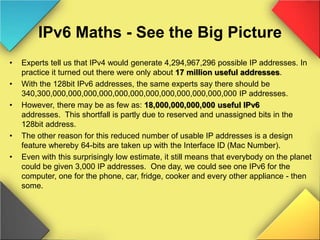IPv6 Maths - See the Big Picture
• Experts tell us that IPv4 would generate 4,294,967,296 possible IP addresses. In
practice it turned out there were only about 17 million useful addresses.
• With the 128bit IPv6 addresses, the same experts say there should be
340,300,000,000,000,000,000,000,000,000,000,000,000,000 IP addresses.
• However, there may be as few as: 18,000,000,000,000 useful IPv6
addresses. This shortfall is partly due to reserved and unassigned bits in the
128bit address.
• The other reason for this reduced number of usable IP addresses is a design
feature whereby 64-bits are taken up with the Interface ID (Mac Number).
• Even with this surprisingly low estimate, it still means that everybody on the planet
could be given 3,000 IP addresses. One day, we could see one IPv6 for the
computer, one for the phone, car, fridge, cooker and every other appliance - then
some.
 