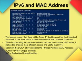 IPv6 and MAC Address
• The biggest reason that there will be fewer IPv6 addresses than the theoretical
maximum is that each 64-bit number contains the MAC address of the host.
• While incorporating the hardware address reduces the available IPv6 nodes, it
makes this protocol more efficient, secure and useful than IPv4.
• Note how the DUID* above contains the Physical Address (MAC Address).
• *DUID = DHCP Unique Identifier.
IAID = Application Unique Identifier
 