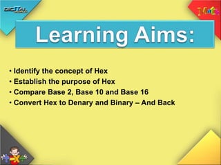 • Identify the concept of Hex
• Establish the purpose of Hex
• Compare Base 2, Base 10 and Base 16
• Convert Hex to Denary and Binary – And Back
 