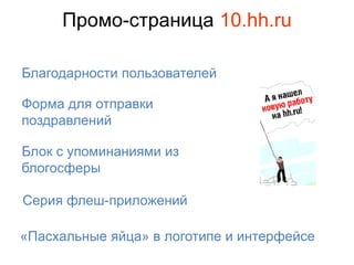 Промо-страница 10.hh.ru

Благодарности пользователей

Форма для отправки
поздравлений

Блок с упоминаниями из
блогосферы

Серия флеш-приложений

«Пасхальные яйца» в логотипе и интерфейсе
 