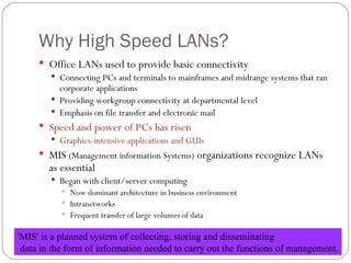 Why High Speed LANs? Office  LANs  used to  provide basic connectivity Connecting PCs  and terminals to mainframes and midrange systems that ran corporate applications Providing  workgroup connectivity at departmental level Emphasis  on file transfer and electronic mail Speed  and power of  PCs  has  risen Graphics -intensive applications  and GUIs MIS   ( Management information Systems )  organizations recognize LAN s  as essential  Began  with client/server computing Now  dominant architecture in business environment Intranetworks Frequent  transfer of large volumes of data  'MIS' is a planned system of collecting, storing and disseminating data in the form of information needed to carry out the functions of management. 