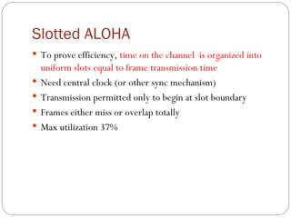 Slotted ALOHA To prove efficiency,  time  on the channel  is organized  in to  uniform slots equal to frame transmission time Need central clock (or other sync mechanism) Transmission permitted only to begin at slot boundary Frames either miss or overlap totally Max utilization 37% 