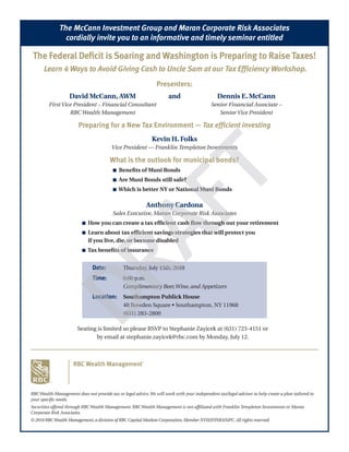 The McCann Investment Group and Maran Corporate Risk Associates
                cordially invite you to an informative and timely seminar entitled

 The Federal Deficit is Soaring and Washington is Preparing to Raise Taxes!
      Learn 4 Ways to Avoid Giving Cash to Uncle Sam at our Tax Efficiency Workshop.
                                                                Presenters:
                   David McCann, AWM                                   and                      Dennis E. McCann
         First Vice President – Financial Consultant                                         Senior Financial Associate –
                  RBC Wealth Management                                                         Senior Vice President

                        Preparing for a New Tax Environment — Tax efficient investing
                                                              Kevin H. Folks
                                         Vice President — Franklin Templeton Investments

                                        What is the outlook for municipal bonds?
                                          n   Benefits of Muni Bonds
                                          n   Are Muni Bonds still safe?
                                          n   Which is better NY or National Muni Bonds

                                                           Anthony Cardona
                                          Sales Executive, Maran Corporate Risk Associates
                          n   How you can create a tax efficient cash flow through out your retirement
                          n   Learn about tax efficient savings strategies that will protect you
                              if you live, die, or become disabled
                          n   Tax benefits of insurance


                               Date:           Thursday, July 15th, 2010
                               Time:           6:00 p.m.
                                               Complimentary Beer, Wine, and Appetizers
                               Location: Southampton Publick House
                               	               40	Bowden	Square	•	Southampton,	NY	11968
                               	               (631)	283-2800

                        Seating	is	limited	so	please	RSVP	to	Stephanie	Zayicek	at	(631)	723-4151	or	
                               by email at stephanie.zayicek@rbc.com by Monday, July 12.




RBC Wealth Management does not provide tax or legal advice. We will work with your independent tax/legal advisor to help create a plan tailored to
your specific needs.
Securities offered through RBC Wealth Management. RBC Wealth Management is not affiliated with Franklin Templeton Investments or Maran
Corporate Risk Associates.
© 2010 RBC Wealth Management, a division of RBC Capital Markets Corporation, Member NYSE/FINRA/SIPC. All rights reserved.
 
