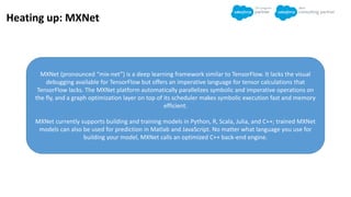 Heating up: MXNet
MXNet (pronounced “mix-net”) is a deep learning framework similar to TensorFlow. It lacks the visual
debugging available for TensorFlow but offers an imperative language for tensor calculations that
TensorFlow lacks. The MXNet platform automatically parallelizes symbolic and imperative operations on
the fly, and a graph optimization layer on top of its scheduler makes symbolic execution fast and memory
efficient.
MXNet currently supports building and training models in Python, R, Scala, Julia, and C++; trained MXNet
models can also be used for prediction in Matlab and JavaScript. No matter what language you use for
building your model, MXNet calls an optimized C++ back-end engine.
 