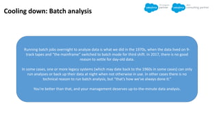 Cooling down: Batch analysis
Running batch jobs overnight to analyze data is what we did in the 1970s, when the data lived on 9-
track tapes and “the mainframe” switched to batch mode for third shift. In 2017, there is no good
reason to settle for day-old data.
In some cases, one or more legacy systems (which may date back to the 1960s in some cases) can only
run analyses or back up their data at night when not otherwise in use. In other cases there is no
technical reason to run batch analysis, but “that’s how we’ve always done it.”
You’re better than that, and your management deserves up-to-the-minute data analysis.
 