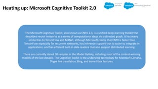 The Microsoft Cognitive Toolkit, also known as CNTK 2.0, is a unified deep-learning toolkit that
describes neural networks as a series of computational steps via a directed graph. It has many
similarities to TensorFlow and MXNet, although Microsoft claims that CNTK is faster than
TensorFlow especially for recurrent networks, has inference support that is easier to integrate in
applications, and has efficient built-in data readers that also support distributed learning.
There are currently about 60 samples in the Model Gallery, including most of the contest-winning
models of the last decade. The Cognitive Toolkit is the underlying technology for Microsoft Cortana,
Skype live translation, Bing, and some Xbox features.
Heating up: Microsoft Cognitive Toolkit 2.0
 