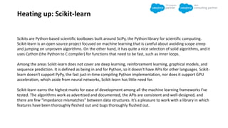 Heating up: Scikit-learn
Scikits are Python-based scientific toolboxes built around SciPy, the Python library for scientific computing.
Scikit-learn is an open source project focused on machine learning that is careful about avoiding scope creep
and jumping on unproven algorithms. On the other hand, it has quite a nice selection of solid algorithms, and it
uses Cython (the Python to C compiler) for functions that need to be fast, such as inner loops.
Among the areas Scikit-learn does not cover are deep learning, reinforcement learning, graphical models, and
sequence prediction. It is defined as being in and for Python, so it doesn’t have APIs for other languages. Scikit-
learn doesn’t support PyPy, the fast just-in-time compiling Python implementation, nor does it support GPU
acceleration, which aside from neural networks, Scikit-learn has little need for.
Scikit-learn earns the highest marks for ease of development among all the machine learning frameworks I’ve
tested. The algorithms work as advertised and documented, the APIs are consistent and well-designed, and
there are few “impedance mismatches” between data structures. It’s a pleasure to work with a library in which
features have been thoroughly fleshed out and bugs thoroughly flushed out.
 