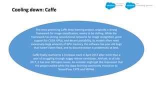 Cooling down: Caffe
The once-promising Caffe deep learning project, originally a strong
framework for image classification, seems to be stalling. While the
framework has strong convolutional networks for image recognition, good
support for CUDA GPUs, and decent portability, its models often need
excessively large amounts of GPU memory, the software has year-old bugs
that haven’t been fixed, and its documentation is problematic at best.
Caffe finally reached its 1.0 release mark in April 2017 after more than a
year of struggling through buggy release candidates. And yet, as of July
2017, it has over 500 open issues. An outsider might get the impression that
the project stalled while the deep learning community moved on to
TensorFlow, CNTK and MXNet.
 