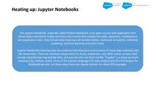 Heating up: Jupyter Notebooks
The Jupyter Notebook, originally called IPython Notebook, is an open-source web application that
allows data scientists to create and share documents that contain live code, equations, visualizations
and explanatory text. Uses include data cleaning and transformation, numerical simulation, statistical
modeling, machine learning and much more.
Jupyter Notebooks have become the preferred development environment of many data scientists and
ML researchers. They are standard components on Azure, Databricks, and other online services that
include machine learning and big data, and you can also run them locally. “Jupyter” is a loose acronym
meaning Julia, Python, and R, three of the popular languages for data analysis and the first targets for
Notebook kernels, but these days there are Jupyter kernels for about 80 languages.
 