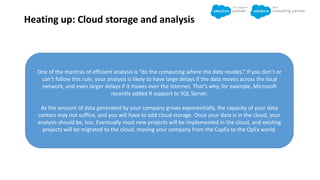 Heating up: Cloud storage and analysis
One of the mantras of efficient analysis is “do the computing where the data resides.” If you don’t or
can’t follow this rule, your analysis is likely to have large delays if the data moves across the local
network, and even larger delays if it moves over the Internet. That’s why, for example, Microsoft
recently added R support to SQL Server.
As the amount of data generated by your company grows exponentially, the capacity of your data
centers may not suffice, and you will have to add cloud storage. Once your data is in the cloud, your
analysis should be, too. Eventually most new projects will be implemented in the cloud, and existing
projects will be migrated to the cloud, moving your company from the CapEx to the OpEx world.
 