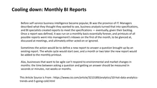 Cooling down: Monthly BI Reports
Before self-service business intelligence became popular, BI was the province of IT. Managers
described what they thought they wanted to see, business analysts turned that into specifications,
and BI specialists created reports to meet the specifications — eventually, given their backlog.
Once a report was defined, it was run on a monthly basis essentially forever, and printouts of all
possible reports went into management’s inboxes on the first of the month, to be glanced at,
discussed at meetings, and ultimately either acted on or ignored.
Sometimes the action would be to define a new report to answer a question brought up by an
existing report. The whole cycle would start over, and a month or two later the new report would
be added to the monthly printout.
Alas, businesses that want to be agile can’t respond to environmental and market changes in
months: the time between asking a question and getting an answer should be measured in
seconds or minutes, not weeks or months.
This Article Source is From : https://www.cio.com/article/3213189/analytics/10-hot-data-analytics-
trends-and-5-going-cold.html
 