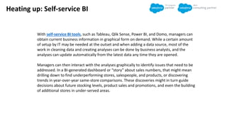 Heating up: Self-service BI
With self-service BI tools, such as Tableau, Qlik Sense, Power BI, and Domo, managers can
obtain current business information in graphical form on demand. While a certain amount
of setup by IT may be needed at the outset and when adding a data source, most of the
work in cleaning data and creating analyses can be done by business analysts, and the
analyses can update automatically from the latest data any time they are opened.
Managers can then interact with the analyses graphically to identify issues that need to be
addressed. In a BI-generated dashboard or “story” about sales numbers, that might mean
drilling down to find underperforming stores, salespeople, and products, or discovering
trends in year-over-year same-store comparisons. These discoveries might in turn guide
decisions about future stocking levels, product sales and promotions, and even the building
of additional stores in under-served areas.
 