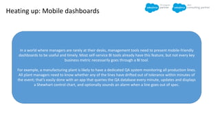 Heating up: Mobile dashboards
In a world where managers are rarely at their desks, management tools need to present mobile-friendly
dashboards to be useful and timely. Most self-service BI tools already have this feature, but not every key
business metric necessarily goes through a BI tool.
For example, a manufacturing plant is likely to have a dedicated QA system monitoring all production lines.
All plant managers need to know whether any of the lines have drifted out of tolerance within minutes of
the event; that’s easily done with an app that queries the QA database every minute, updates and displays
a Shewhart control chart, and optionally sounds an alarm when a line goes out of spec.
 