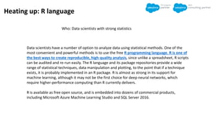 Heating up: R language
Who: Data scientists with strong statistics
Data scientists have a number of option to analyze data using statistical methods. One of the
most convenient and powerful methods is to use the free R programming language. R is one of
the best ways to create reproducible, high-quality analysis, since unlike a spreadsheet, R scripts
can be audited and re-run easily. The R language and its package repositories provide a wide
range of statistical techniques, data manipulation and plotting, to the point that if a technique
exists, it is probably implemented in an R package. R is almost as strong in its support for
machine learning, although it may not be the first choice for deep neural networks, which
require higher-performance computing than R currently delivers.
R is available as free open source, and is embedded into dozens of commercial products,
including Microsoft Azure Machine Learning Studio and SQL Server 2016.
 
