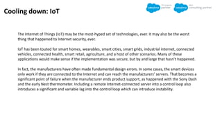 Cooling down: IoT
The Internet of Things (IoT) may be the most-hyped set of technologies, ever. It may also be the worst
thing that happened to Internet security, ever.
IoT has been touted for smart homes, wearables, smart cities, smart grids, industrial internet, connected
vehicles, connected health, smart retail, agriculture, and a host of other scenarios. Many of these
applications would make sense if the implementation was secure, but by and large that hasn’t happened.
In fact, the manufacturers have often made fundamental design errors. In some cases, the smart devices
only work if they are connected to the Internet and can reach the manufacturers’ servers. That becomes a
significant point of failure when the manufacturer ends product support, as happened with the Sony Dash
and the early Nest thermometer. Including a remote Internet-connected server into a control loop also
introduces a significant and variable lag into the control loop which can introduce instability.
 
