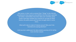 Even worse, in their rush to connect their “things” to the Internet,
manufacturers have exposed vulnerabilities that have been exploited
by hackers. Automobiles have been taken over remotely, home
routers have been enlisted into a botnet for carrying out DDoS
attacks, the public power grid has been brought down in some
areas…
What will it take to make IoT devices secure? Why aren’t the
manufacturers paying attention?
Until security is addressed, the data analytics promise of IoT will be
more risk than reward.
 