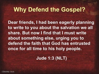 Why Defend the Gospel? Dear friends, I had been eagerly planning to write to you about the salvation we all share. But now I find that I must write about something else, urging you to defend the faith that God has entrusted once for all time to his holy people. Jude 1:3 (NLT) 