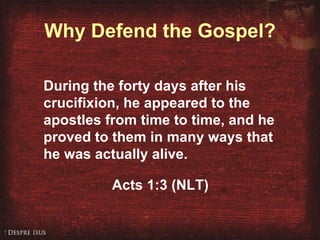 Why Defend the Gospel? During the forty days after his crucifixion, he appeared to the apostles from time to time, and he proved to them in many ways that he was actually alive. Acts 1:3 (NLT) 